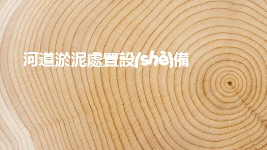 河道淤泥處置設(shè)備深入探索：解鎖城市河流的清潔之道！